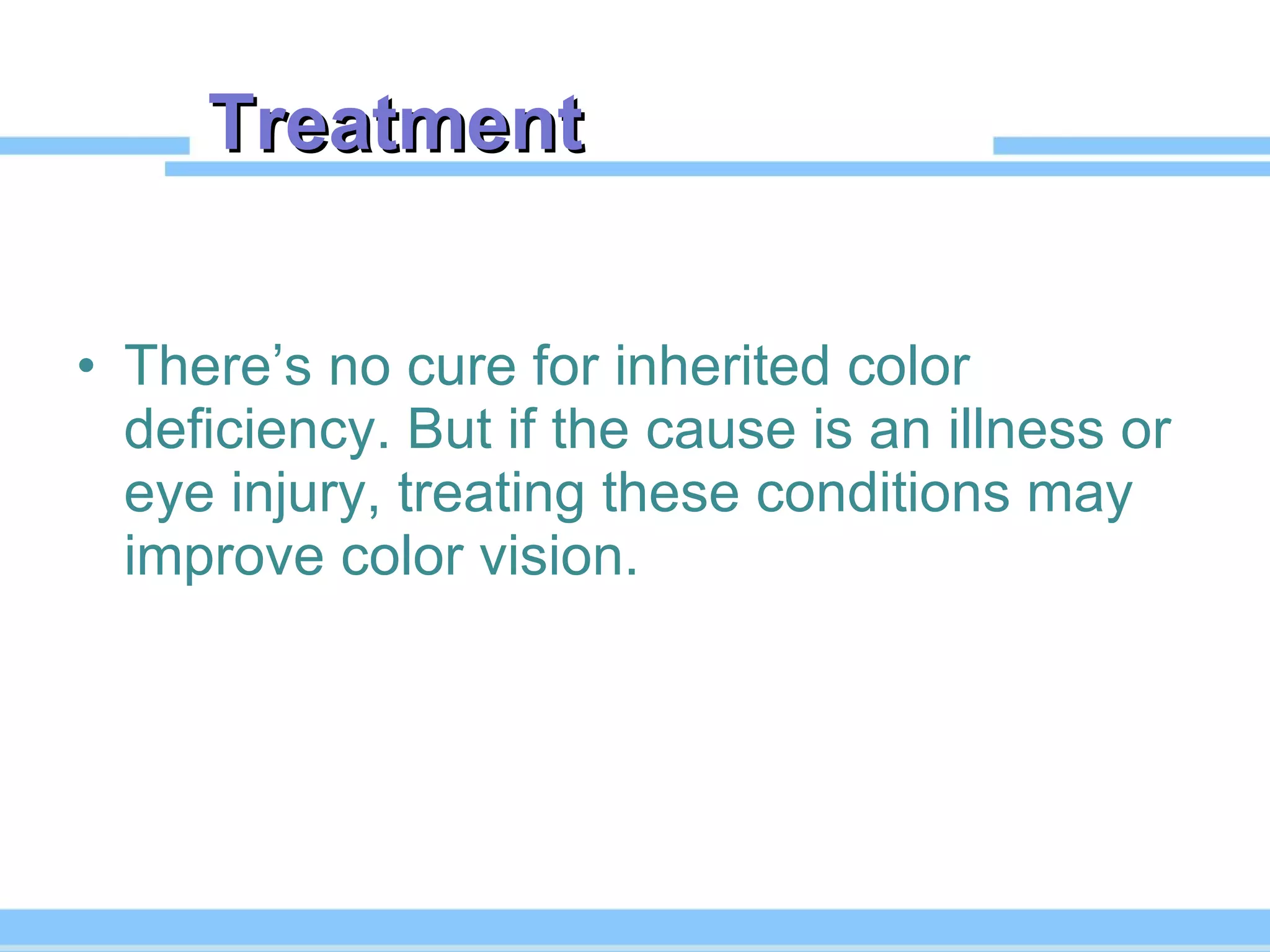 Treatment  There’s no cure for inherited color deficiency. But if the cause is an illness or eye injury, treating these conditions may improve color vision. 