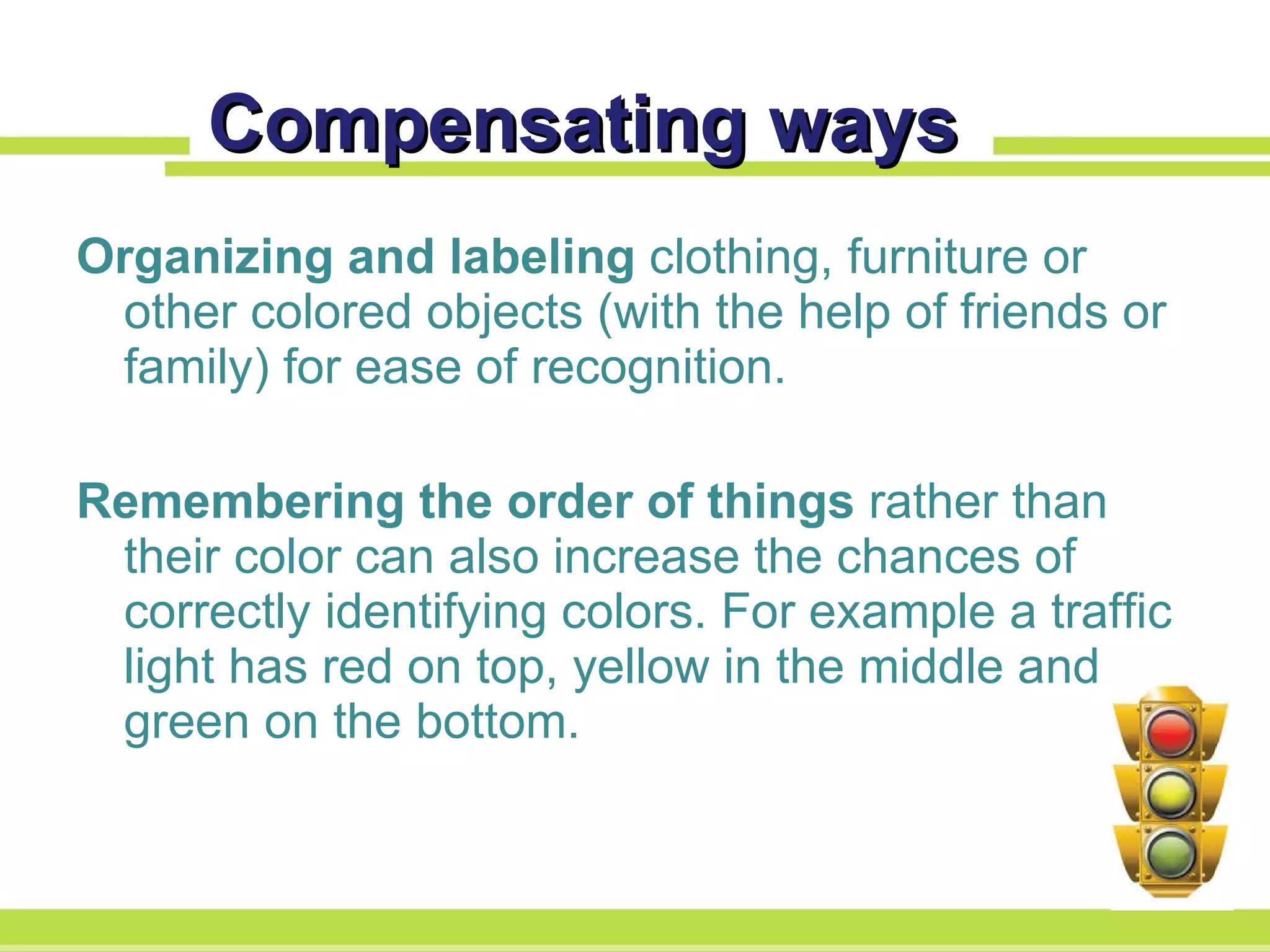 Compensating ways Organizing and labeling  clothing, furniture or other colored objects (with the help of friends or family) for ease of recognition. Remembering the order of things  rather than their color can also increase the chances of correctly identifying colors. For example a traffic light has red on top, yellow in the middle and green on the bottom. 