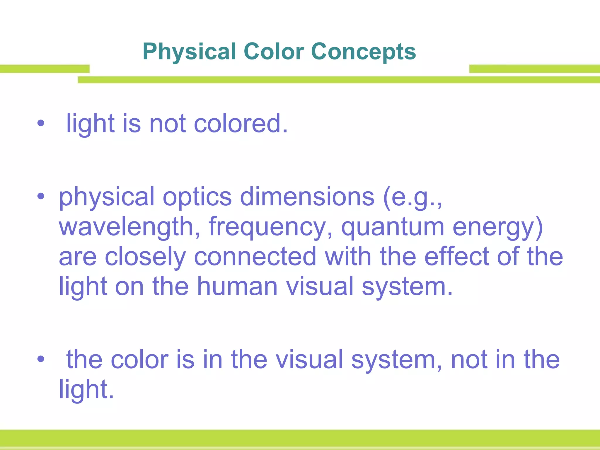 Physical Color Concepts     light is not colored.  physical optics dimensions (e.g., wavelength, frequency, quantum energy) are closely connected with the effect of the light on the human visual system. the color is in the visual system, not in the light. 