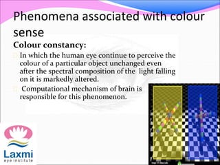 Phenomena associated with colour
sense
Colour constancy:
 In which the human eye continue to perceive the
colour of a particular object unchanged even
after the spectral composition of the light falling
on it is markedly altered.
 Computational mechanism of brain is
responsible for this phenomenon.
 