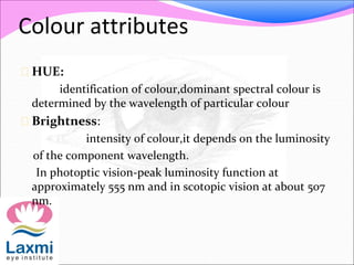 Colour attributes
 HUE:
identification of colour,dominant spectral colour is
determined by the wavelength of particular colour
 Brightness:
intensity of colour,it depends on the luminosity
of the component wavelength.
In photoptic vision-peak luminosity function at
approximately 555 nm and in scotopic vision at about 507
nm.
 