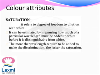 Colour attributes
SATURATION :
it refers to degree of freedom to dilution
with white.
 It can be estimated by measuring how much of a
particular wavelength must be added to white
before it is distinguishable from white.
 The more the wavelength require to be added to
make the discrimination, the lesser the saturation.
 