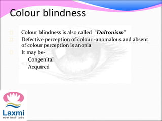 Colour blindness
 Colour blindness is also called “Daltonism”
 Defective perception of colour -anomalous and absent
of colour perception is anopia
 It may be-
 Congenital
 Acquired
 