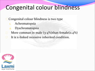 Congenital colour blindness
 Congenital colour blindness is two type
1. Achromatopsia
2. Dyschromatopsia
 More comman in male (3-4%)than female(0.4%)
 It is x-linked recessive inherited condition.
 