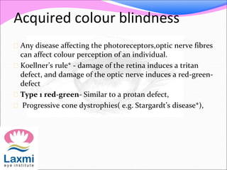 Acquired colour blindness
 Any disease affecting the photoreceptors,optic nerve fibres
can affect colour perception of an individual.
 Koellner’s rule* - damage of the retina induces a tritan
defect, and damage of the optic nerve induces a red-green-
defect
 Type 1 red-green- Similar to a protan defect,
 Progressive cone dystrophies( e.g. Stargardt’s disease*),
 