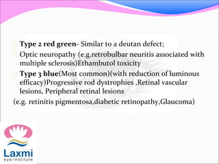  Type 2 red green- Similar to a deutan defect;
 Optic neuropathy (e.g.retrobulbar neuritis associated with
multiple sclerosis)Ethambutol toxicity
 Type 3 blue(Most common)(with reduction of luminous
efficacy)Progressive rod dystrophies ,Retinal vascular
lesions, Peripheral retinal lesions
(e.g. retinitis pigmentosa,diabetic retinopathy,Glaucoma)
 