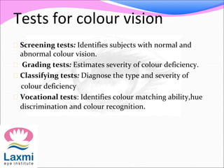 Tests for colour vision
 Screening tests: Identifies subjects with normal and
abnormal colour vision.
 Grading tests: Estimates severity of colour deficiency.
 Classifying tests: Diagnose the type and severity of
colour deficiency
 Vocational tests: Identifies colour matching ability,hue
discrimination and colour recognition.
 