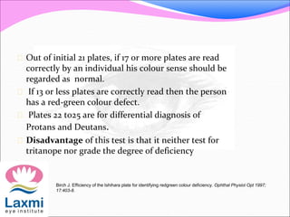  Out of initial 21 plates, if 17 or more plates are read
correctly by an individual his colour sense should be
regarded as normal.
 If 13 or less plates are correctly read then the person
has a red-green colour defect.
 Plates 22 to25 are for differential diagnosis of
Protans and Deutans.
 Disadvantage of this test is that it neither test for
tritanope nor grade the degree of deficiency
Birch J. Efficiency of the Ishihara plate for identifying redgreen colour deficiency. Ophthal Physiol Opt 1997;
17:403-8.
 