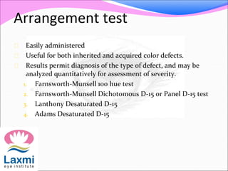 Arrangement test
 Easily administered
 Useful for both inherited and acquired color defects.
 Results permit diagnosis of the type of defect, and may be
analyzed quantitatively for assessment of severity.
1. Farnsworth-Munsell 100 hue test
2. Farnsworth-Munsell Dichotomous D-15 or Panel D-15 test
3. Lanthony Desaturated D-15
4. Adams Desaturated D-15
 