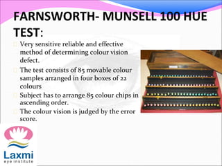 FARNSWORTH- MUNSELL 100 HUE
TEST:
 Very sensitive reliable and effective
method of determining colour vision
defect.
 The test consists of 85 movable colour
samples arranged in four boxes of 22
colours
 Subject has to arrange 85 colour chips in
ascending order.
 The colour vision is judged by the error
score.
 
