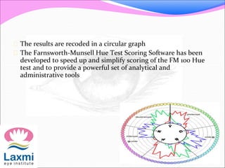  The results are recoded in a circular graph
 The Farnsworth-Munsell Hue Test Scoring Software has been
developed to speed up and simplify scoring of the FM 100 Hue
test and to provide a powerful set of analytical and
administrative tools
 