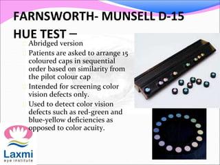 FARNSWORTH- MUNSELL D-15
HUE TEST – Abridged version
 Patients are asked to arrange 15
coloured caps in sequential
order based on similarity from
the pilot colour cap
 Intended for screening color
vision defects only.
 Used to detect color vision
defects such as red-green and
blue-yellow deficiencies as
opposed to color acuity.
 