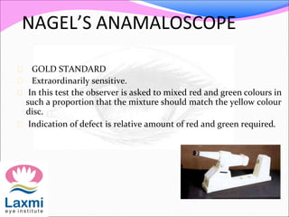 NAGEL’S ANAMALOSCOPE
 GOLD STANDARD
 Extraordinarily sensitive.
 In this test the observer is asked to mixed red and green colours in
such a proportion that the mixture should match the yellow colour
disc.
 Indication of defect is relative amount of red and green required.
 