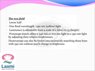  The test field
 Lower half
 One fixed wavelength - 590 nm (yellow) light
 Luminance is adjustable from a scale of 0 (dim) to 35 (bright)
 Protanope match either a 546-nm or 670-nm light to a 590-nm light
by adjusting their relative brightnesses
 Deuteranope can also be fooled into incorrectly matching those hues
with 590-nm without much change in brightness
 