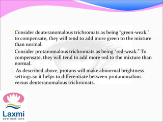  Consider deuteranomalous trichromats as being “green-weak.”
to compensate, they will tend to add more green to the mixture
than normal.
 Consider protanomalous trichromats as being “red-weak.” To
compensate, they will tend to add more red to the mixture than
normal.
 As described above, protans will make abnormal brightness
settings.so it helps to differentiate between protanomalous
versus deuteranomalous trichromats.
 