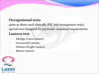  Occupational tests
 same as those used clinically (PIC and arrangement tests),
 special tests designed for particular vocational requirements.
 Lantern test
1. Edridge-Green Lantern
2. Farnsworth Lantern
3. Holmes-Wright Lantern
4. Martin Lantern
 