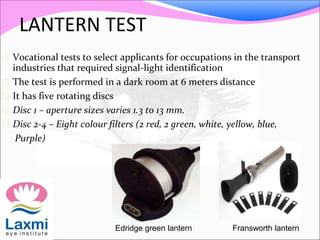 LANTERN TEST
 Vocational tests to select applicants for occupations in the transport
industries that required signal-light identification
 The test is performed in a dark room at 6 meters distance
 It has five rotating discs
 Disc 1 – aperture sizes varies 1.3 to 13 mm.
 Disc 2-4 – Eight colour filters (2 red, 2 green, white, yellow, blue,
Purple)
Fransworth lanternEdridge green lantern
 