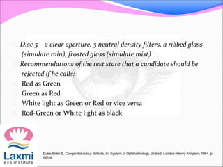  Disc 5 – a clear aperture, 5 neutral density filters, a ribbed glass
(simulate rain), frosted glass (simulate mist)
 Recommendations of the test state that a candidate should be
rejected if he calls:
 Red as Green
 Green as Red
 White light as Green or Red or vice versa
 Red-Green or White light as black
Duke-Elder S. Congenital colour defects. In: System of Ophthalmology. 2nd ed. London: Henry Kimpton; 1964. p.
661-8.
 