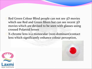  Red Green Colour Blind people can not see 3D movies
which use Red and Green filters but can see recent 3D
movies which are devised to be seen with glasses using
crossed Polaroid lenses
 X-chrome lens is a monocular (non-dominant)contact
lens which significantly enhance colour perception,
 