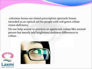  colormax lenses are tinted prescription spectacle lenses
intended as an optical aid for people with red-green colour
vision deficiency
 Do not help wearer to percieve or appreciate colour like normal
person but merely add brightness/darkness differences to
colour.
 