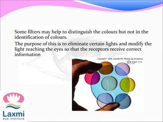  Some filters may help to distinguish the colours but not in the
identification of colours.
 The purpose of this is to eliminate certain lights and modify the
light reaching the eyes so that the receptors receive correct
information
 
