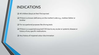 INDICATIONS
 All children (boys) at their first eye test
 If there is a known deficiency on the mother's side e.g., mothers father or
brother
 For occupational purposes like driving tests
 If there is a suspected acquired CVD due to any ocular or systemic disease or
history of any specific medications.
 Any history of impaired colour discrimination
 