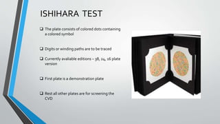 ISHIHARA TEST
 The plate consists of colored dots containing
a colored symbol
 Digits or winding paths are to be traced
 Currently avaliable editions – 38, 24, 16 plate
version
 First plate is a demonstration plate
 Rest all other plates are for screening the
CVD
 