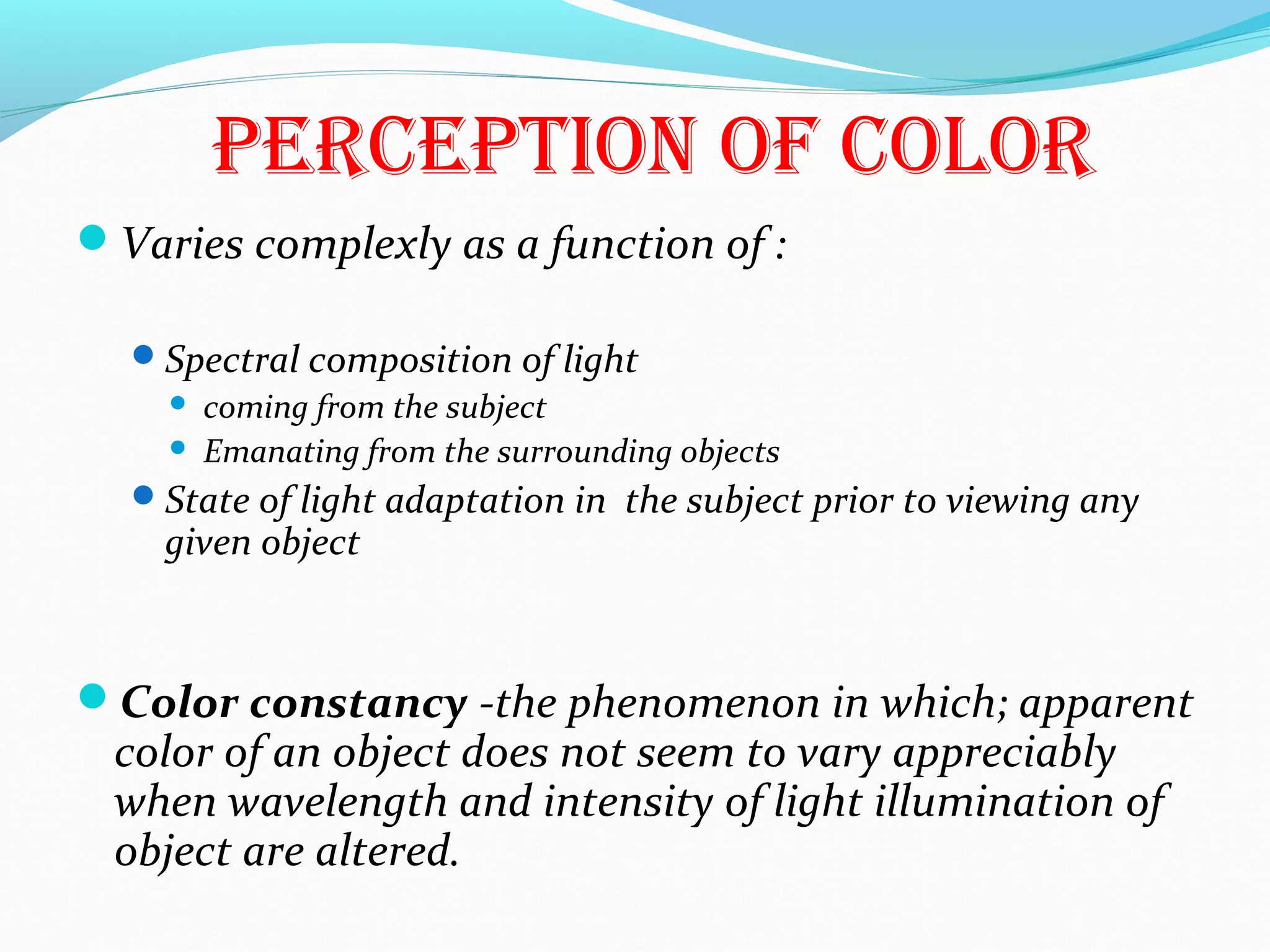 perceptiOn Of cOlOr
Varies complexly as a function of :
Spectral composition of light
 coming from the subject
 Emanating from the surrounding objects
State of light adaptation in the subject prior to viewing any
given object
Color constancy -the phenomenon in which; apparent
color of an object does not seem to vary appreciably
when wavelength and intensity of light illumination of
object are altered.
 