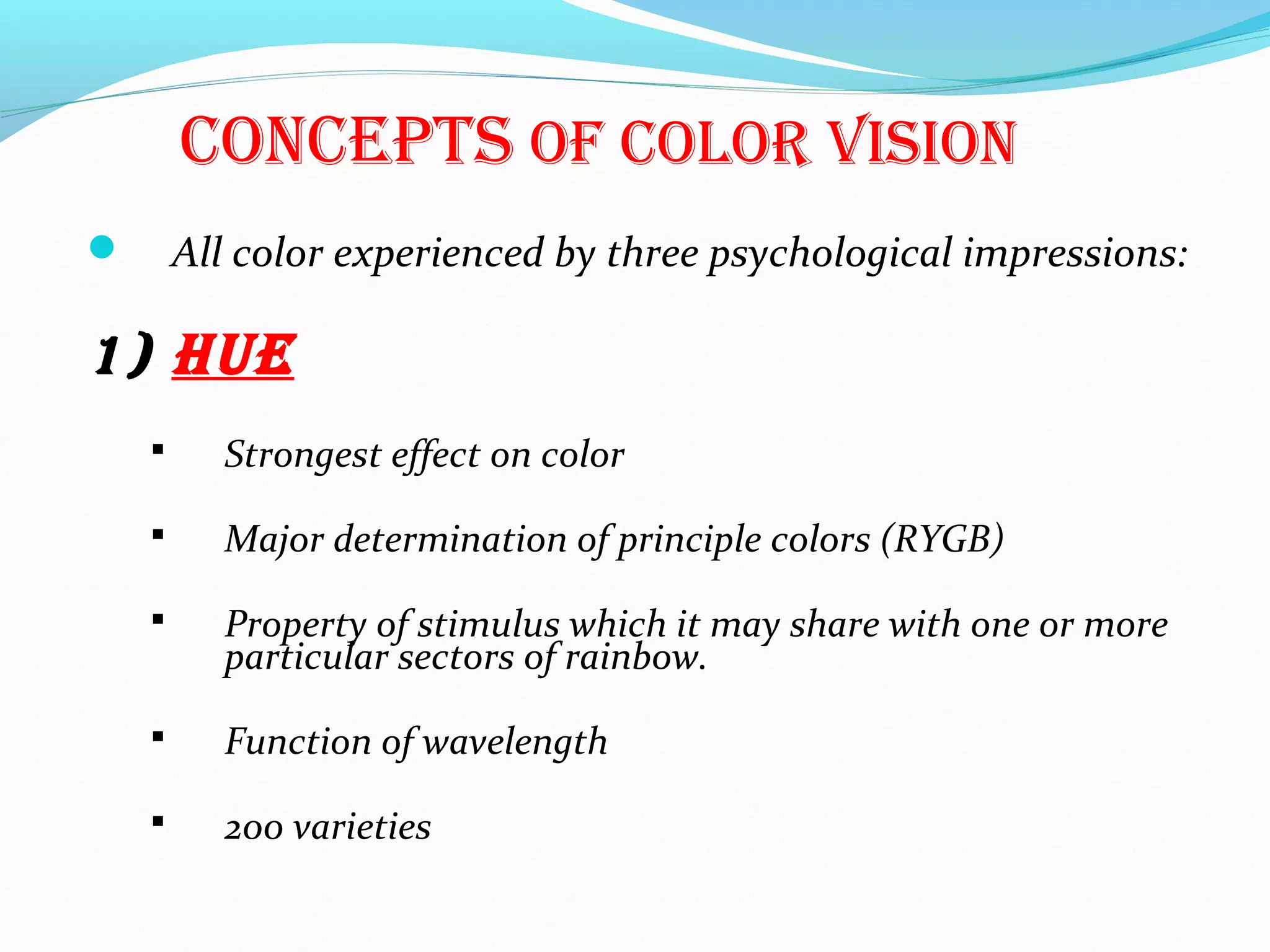 cOncepts Of cOlOr visiOn
 All color experienced by three psychological impressions:
1) hue
 Strongest effect on color
 Major determination of principle colors (RYGB)
 Property of stimulus which it may share with one or more
particular sectors of rainbow.
 Function of wavelength
 200 varieties
 