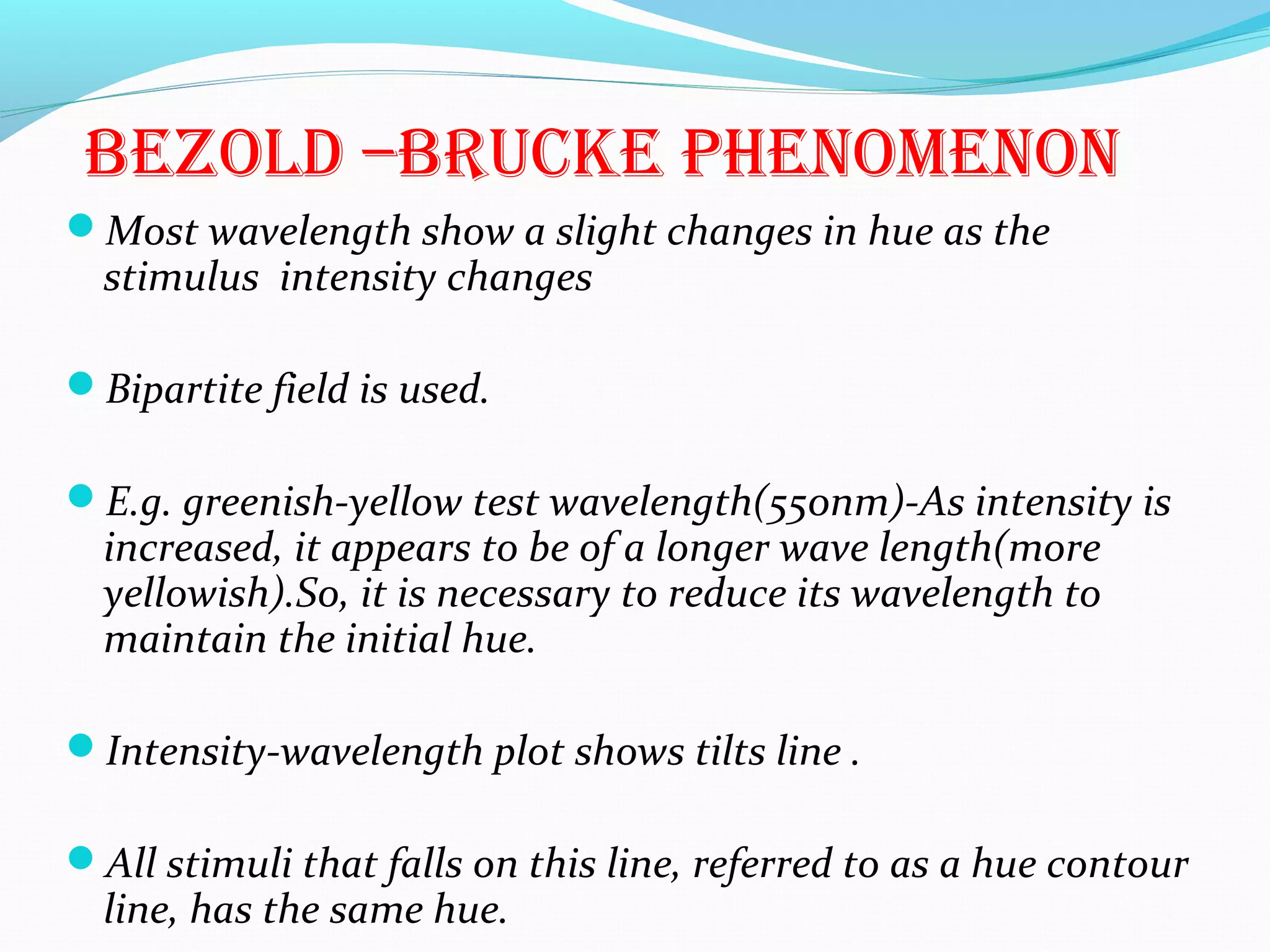 BEZOLD –BRUCKE PHENOMENON
Most wavelength show a slight changes in hue as the
stimulus intensity changes
Bipartite field is used.
E.g. greenish-yellow test wavelength(550nm)-As intensity is
increased, it appears to be of a longer wave length(more
yellowish).So, it is necessary to reduce its wavelength to
maintain the initial hue.
Intensity-wavelength plot shows tilts line .
All stimuli that falls on this line, referred to as a hue contour
line, has the same hue.
 