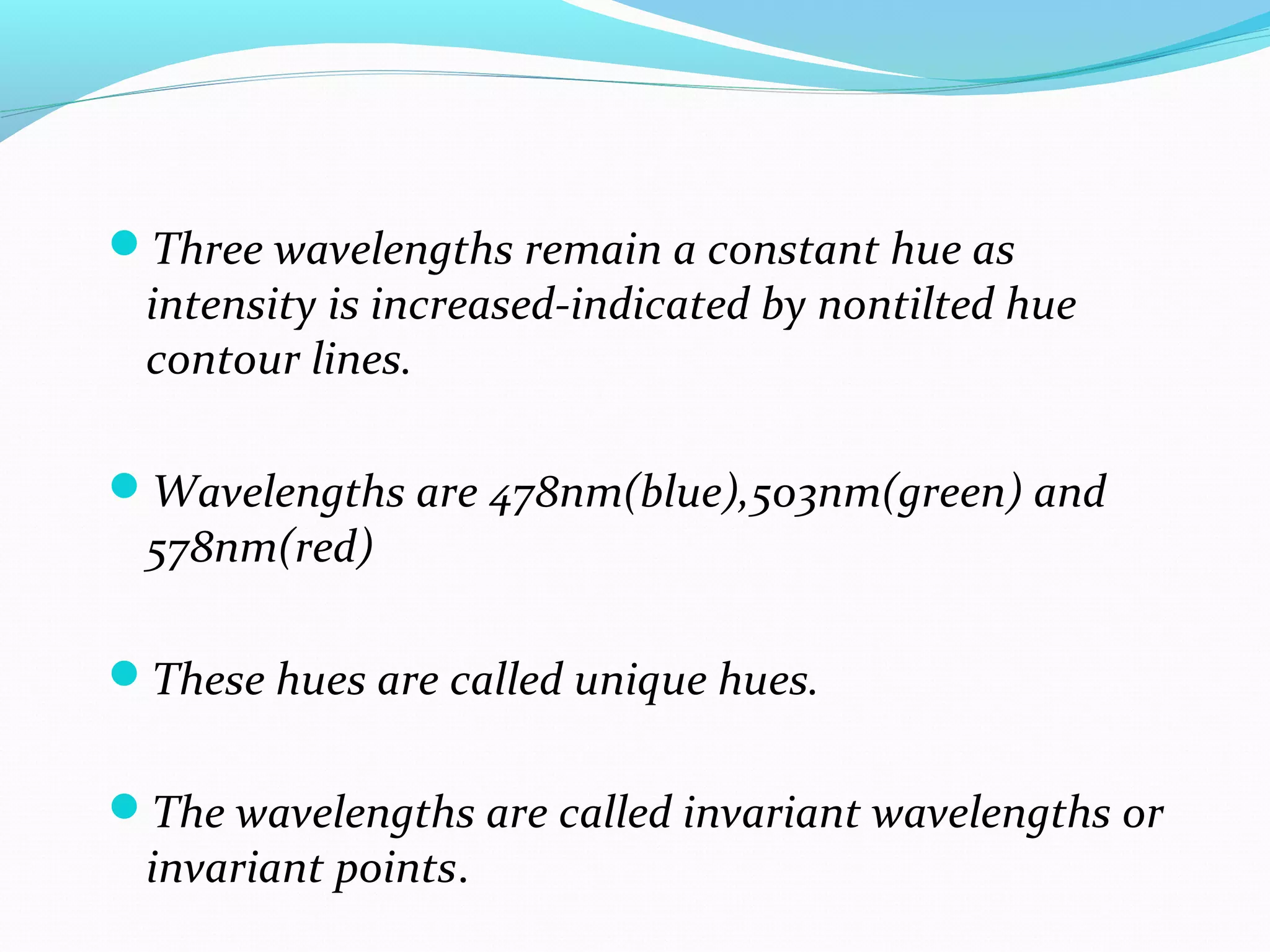 Three wavelengths remain a constant hue as
intensity is increased-indicated by nontilted hue
contour lines.
Wavelengths are 478nm(blue),503nm(green) and
578nm(red)
These hues are called unique hues.
The wavelengths are called invariant wavelengths or
invariant points.
 
