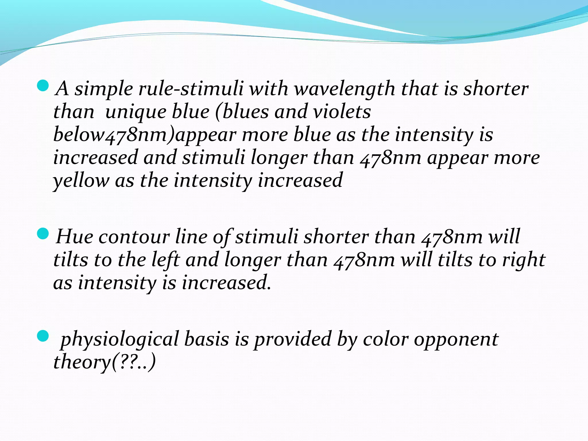 A simple rule-stimuli with wavelength that is shorter
than unique blue (blues and violets
below478nm)appear more blue as the intensity is
increased and stimuli longer than 478nm appear more
yellow as the intensity increased
Hue contour line of stimuli shorter than 478nm will
tilts to the left and longer than 478nm will tilts to right
as intensity is increased.
 physiological basis is provided by color opponent
theory(??..)
 