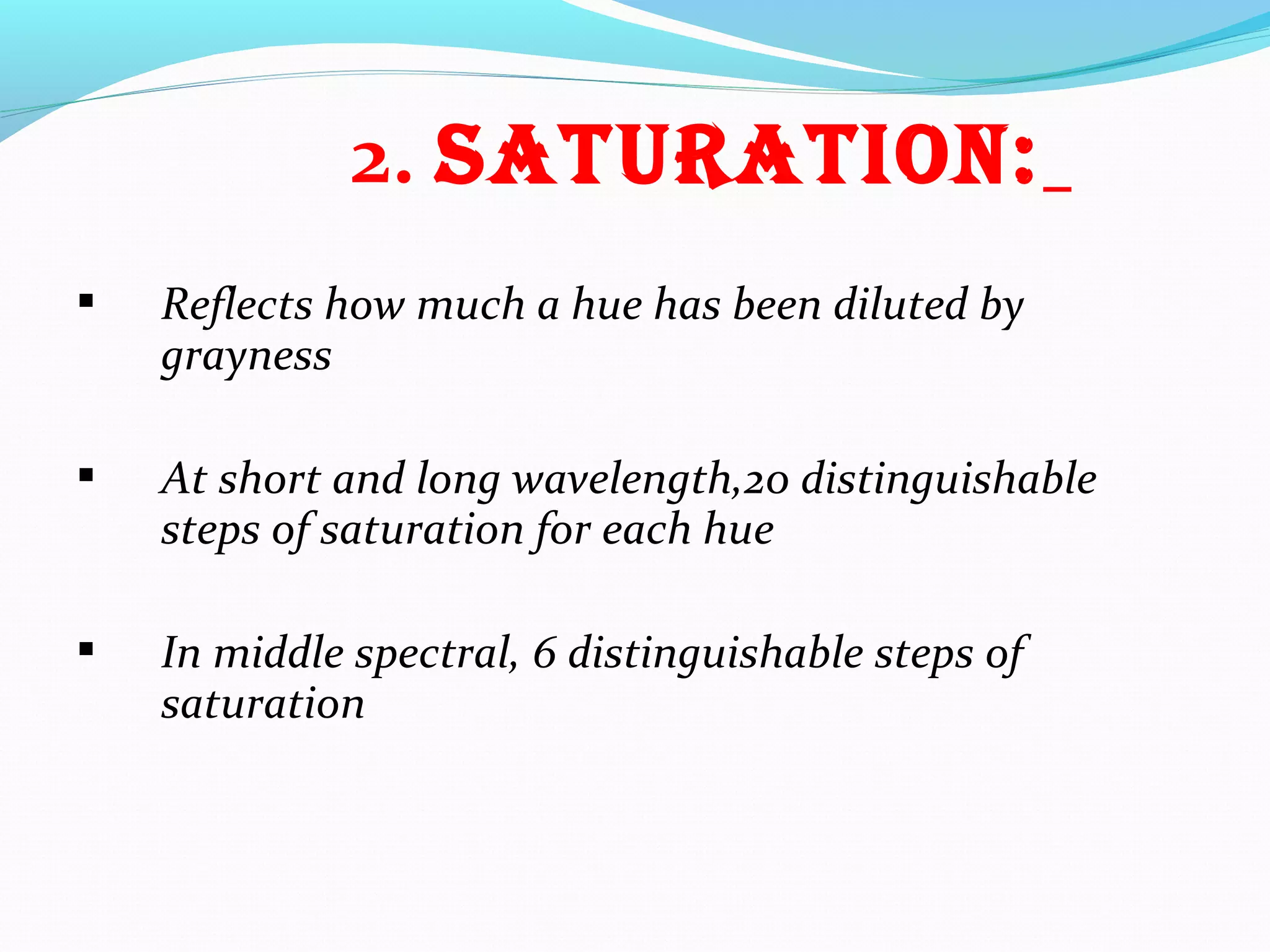 2. SatURatiON:
 Reflects how much a hue has been diluted by
grayness
 At short and long wavelength,20 distinguishable
steps of saturation for each hue
 In middle spectral, 6 distinguishable steps of
saturation
 