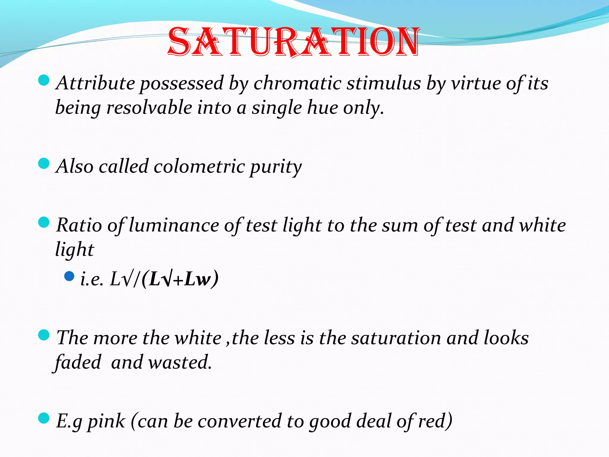 SatURatiON
Attribute possessed by chromatic stimulus by virtue of its
being resolvable into a single hue only.
Also called colometric purity
Ratio of luminance of test light to the sum of test and white
light
i.e. L√/(L√+Lw)
The more the white ,the less is the saturation and looks
faded and wasted.
E.g pink (can be converted to good deal of red)
 
