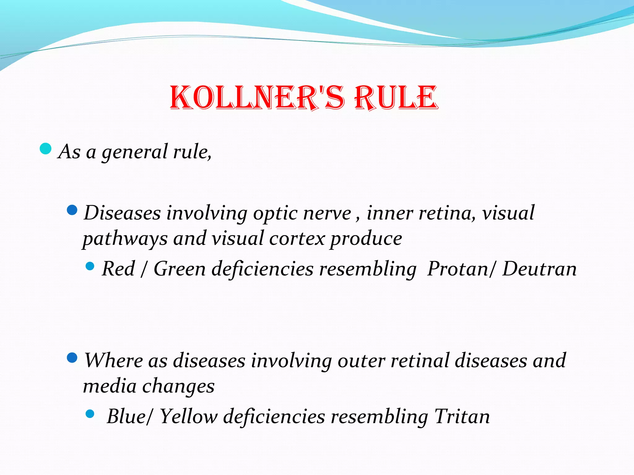 KOLLNER'S RULE
As a general rule,
Diseases involving optic nerve , inner retina, visual
pathways and visual cortex produce
 Red / Green deficiencies resembling Protan/ Deutran
Where as diseases involving outer retinal diseases and
media changes
 Blue/ Yellow deficiencies resembling Tritan
 