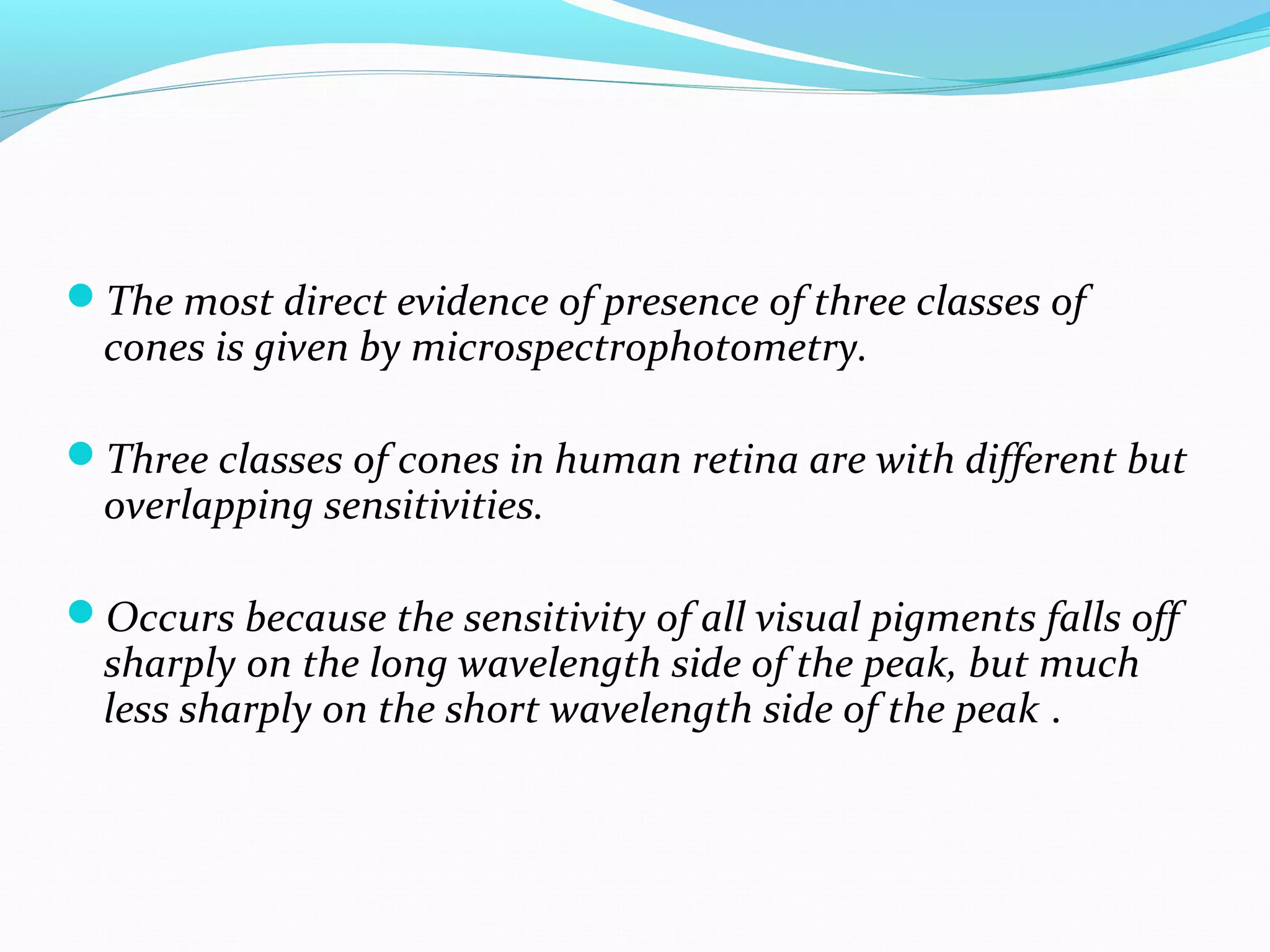 The most direct evidence of presence of three classes of
cones is given by microspectrophotometry.
Three classes of cones in human retina are with different but
overlapping sensitivities.
Occurs because the sensitivity of all visual pigments falls off
sharply on the long wavelength side of the peak, but much
less sharply on the short wavelength side of the peak .
 