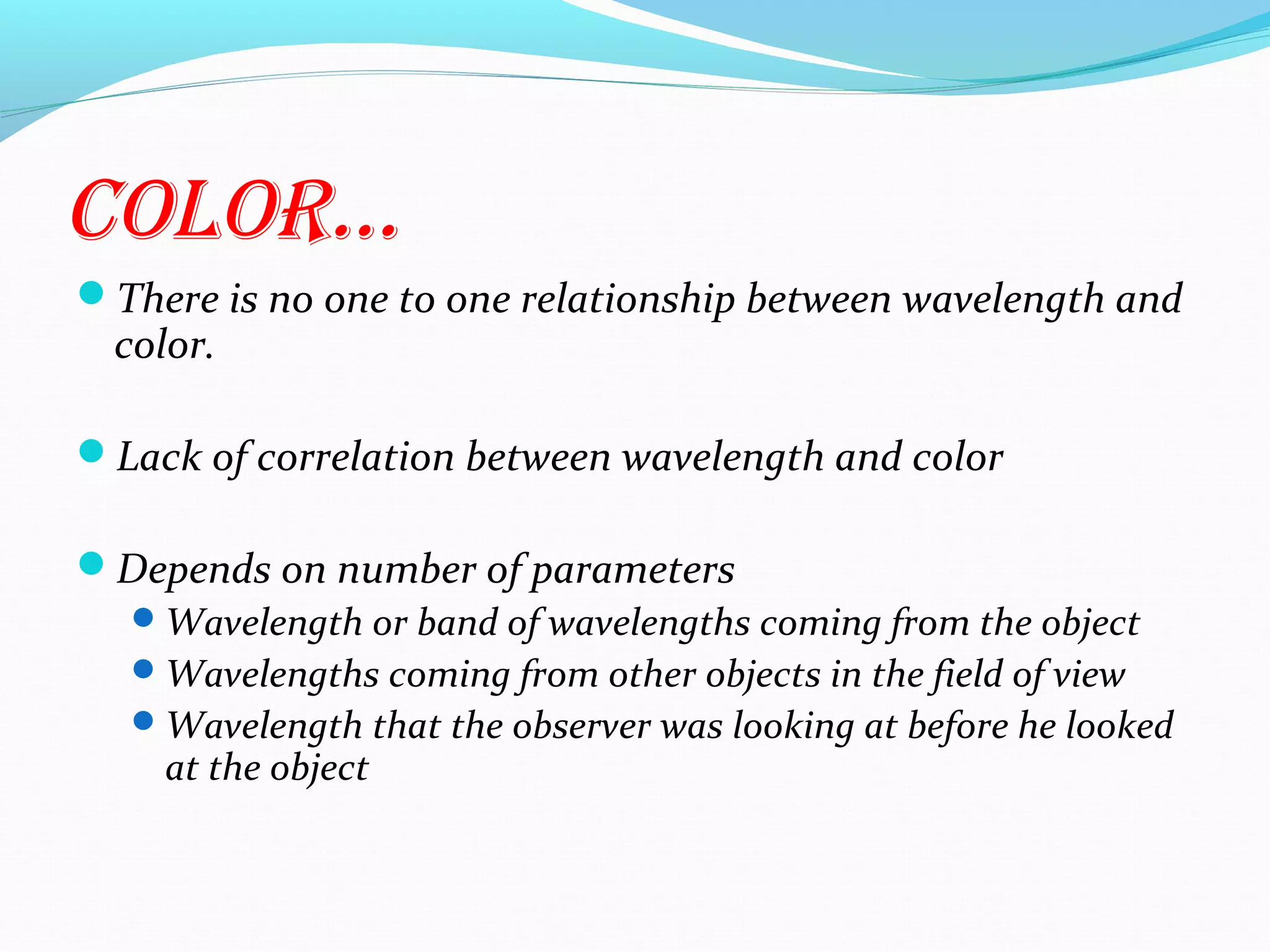 cOlOr…
There is no one to one relationship between wavelength and
color.
Lack of correlation between wavelength and color
Depends on number of parameters
Wavelength or band of wavelengths coming from the object
Wavelengths coming from other objects in the field of view
Wavelength that the observer was looking at before he looked
at the object
 
