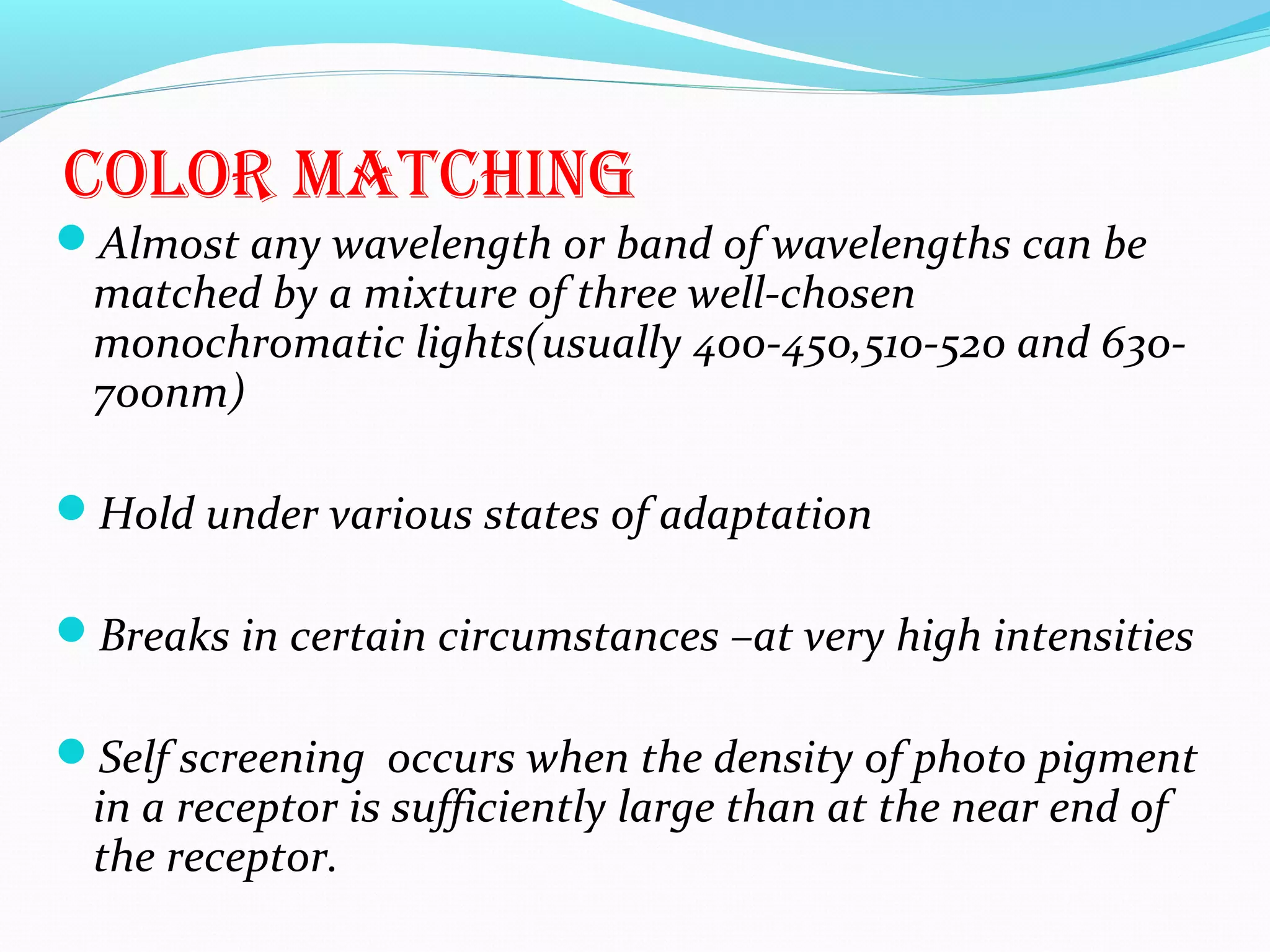 color maTchinG
Almost any wavelength or band of wavelengths can be
matched by a mixture of three well-chosen
monochromatic lights(usually 400-450,510-520 and 630-
700nm)
Hold under various states of adaptation
Breaks in certain circumstances –at very high intensities
Self screening occurs when the density of photo pigment
in a receptor is sufficiently large than at the near end of
the receptor.
 