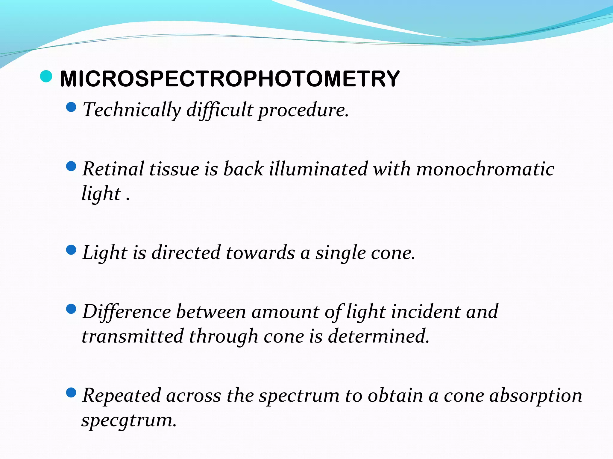 MICROSPECTROPHOTOMETRY
Technically difficult procedure.
Retinal tissue is back illuminated with monochromatic
light .
Light is directed towards a single cone.
Difference between amount of light incident and
transmitted through cone is determined.
Repeated across the spectrum to obtain a cone absorption
specgtrum.
 