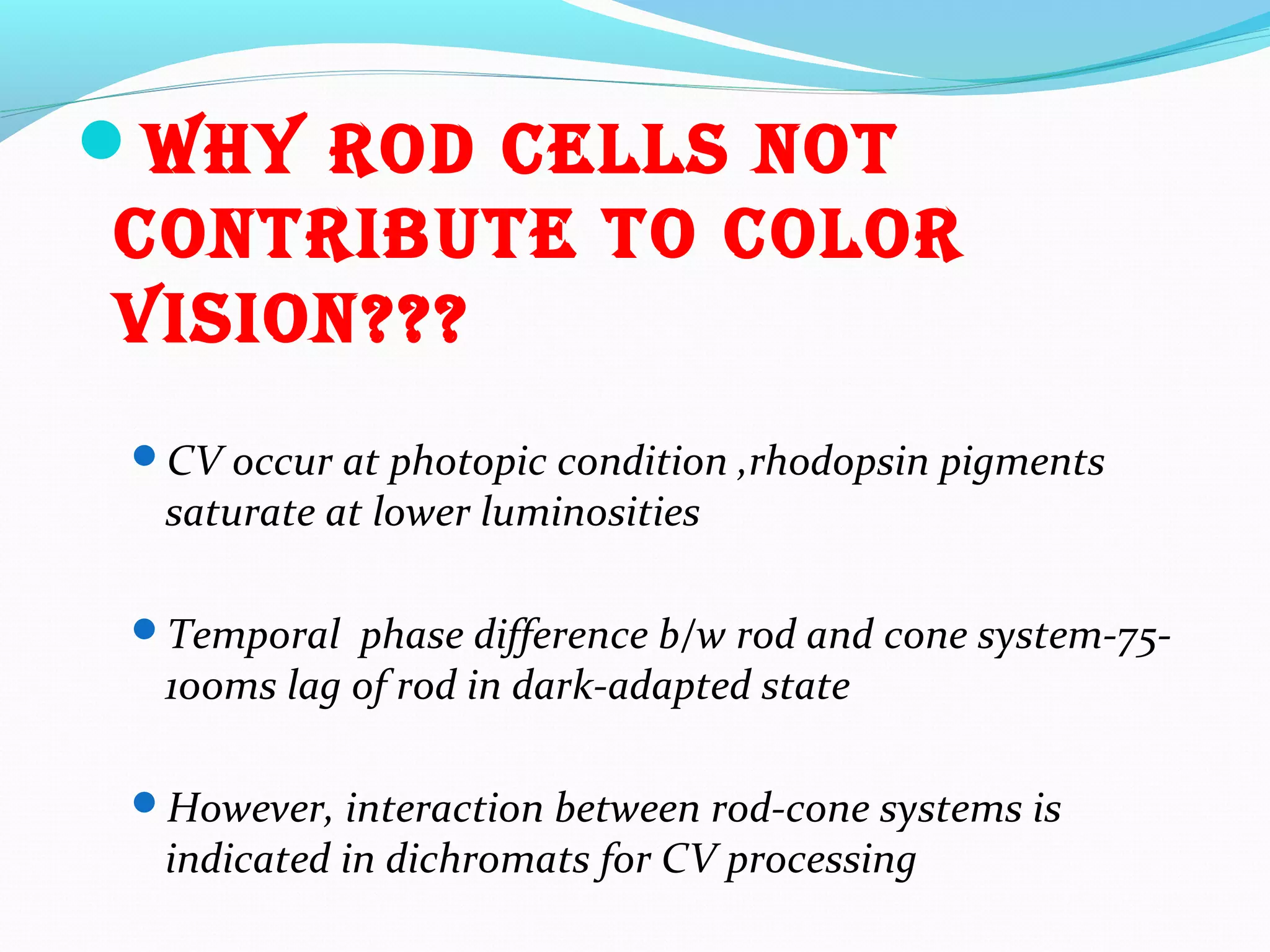 Why rod cells noT
conTribuTe To color
vision???
CV occur at photopic condition ,rhodopsin pigments
saturate at lower luminosities
Temporal phase difference b/w rod and cone system-75-
100ms lag of rod in dark-adapted state
However, interaction between rod-cone systems is
indicated in dichromats for CV processing
 