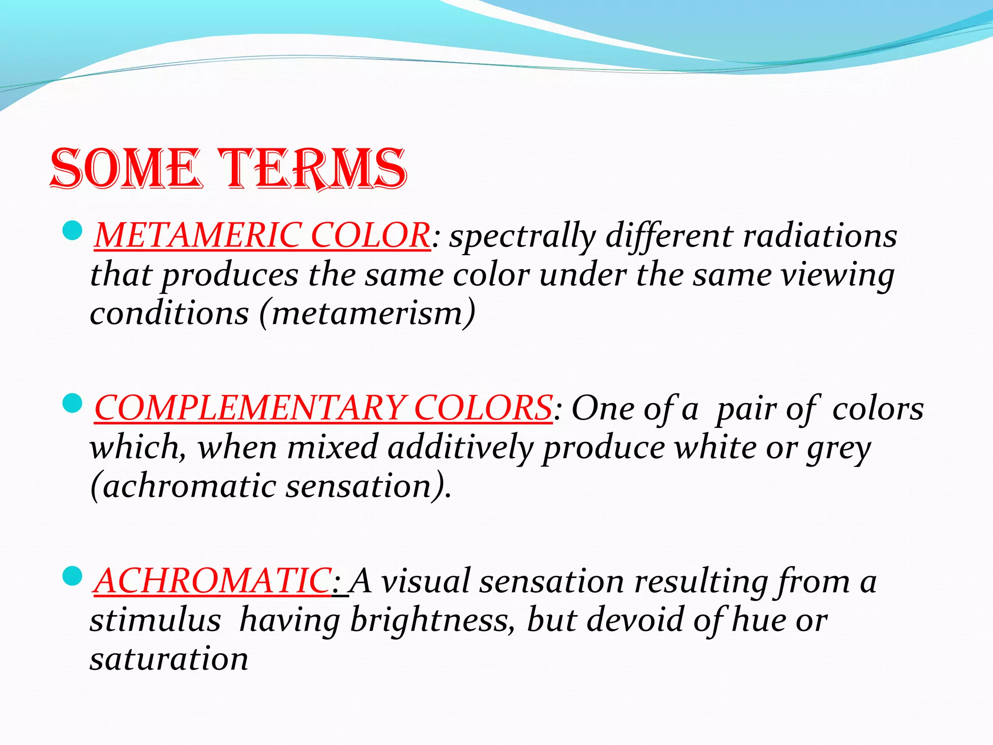 sOMe terMs
METAMERIC COLOR: spectrally different radiations
that produces the same color under the same viewing
conditions (metamerism)
COMPLEMENTARY COLORS: One of a pair of colors
which, when mixed additively produce white or grey
(achromatic sensation).
ACHROMATIC: A visual sensation resulting from a
stimulus having brightness, but devoid of hue or
saturation
 