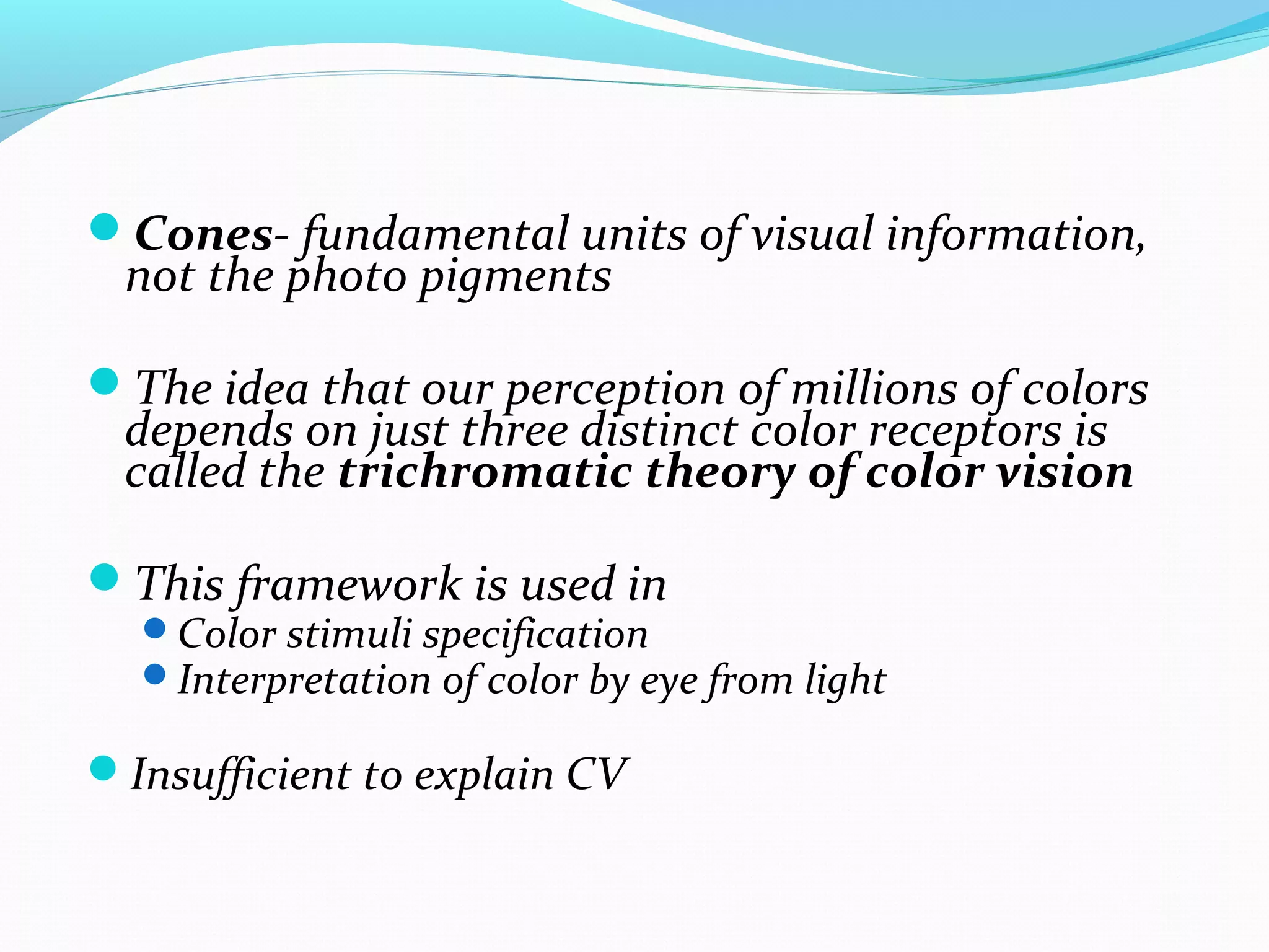 Cones- fundamental units of visual information,
not the photo pigments
The idea that our perception of millions of colors
depends on just three distinct color receptors is
called the trichromatic theory of color vision
This framework is used in
Color stimuli specification
Interpretation of color by eye from light
Insufficient to explain CV
 