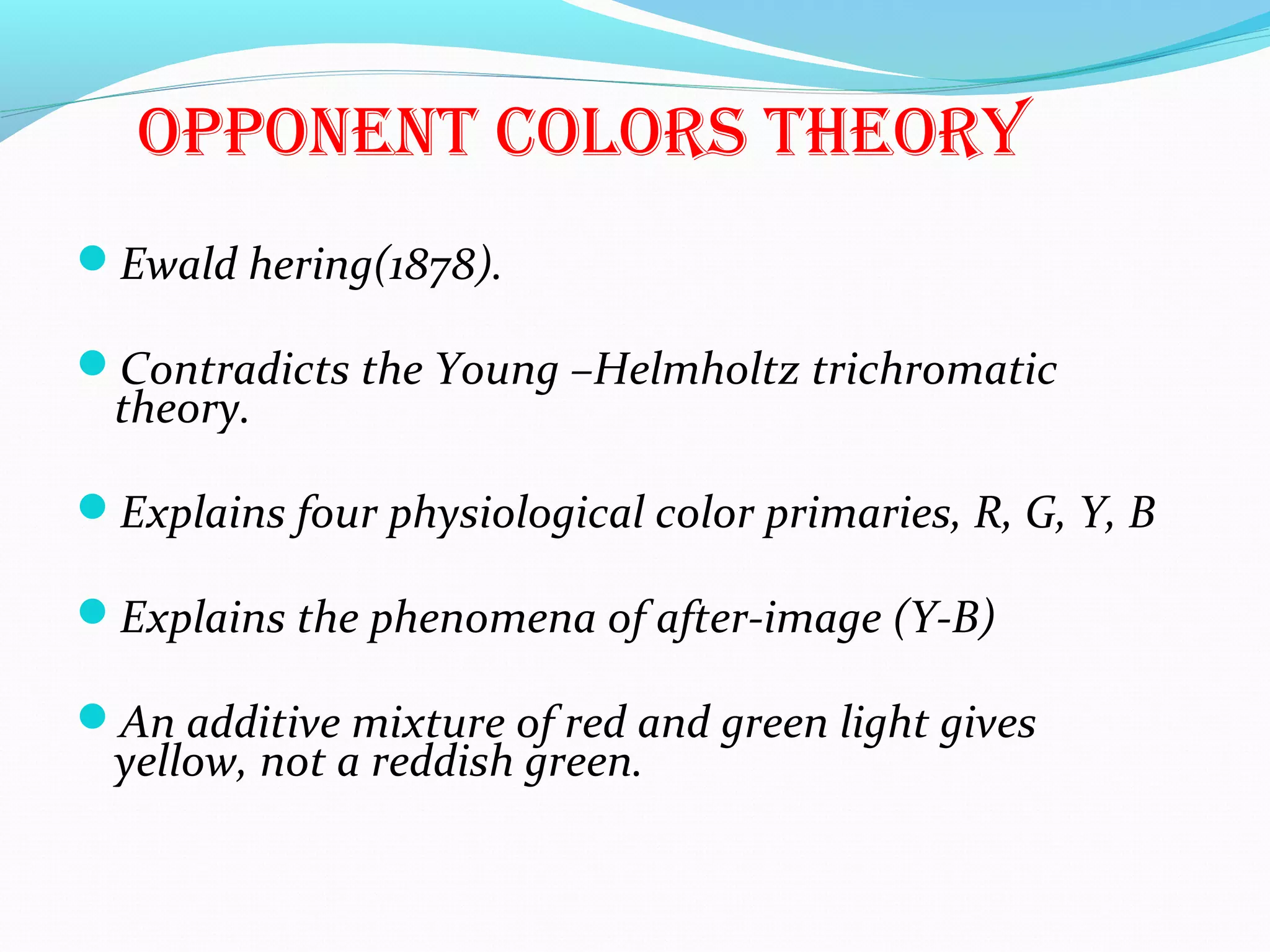 oPPonenT colors Theory
Ewald hering(1878).
Contradicts the Young –Helmholtz trichromatic
theory.
Explains four physiological color primaries, R, G, Y, B
Explains the phenomena of after-image (Y-B)
An additive mixture of red and green light gives
yellow, not a reddish green.
 