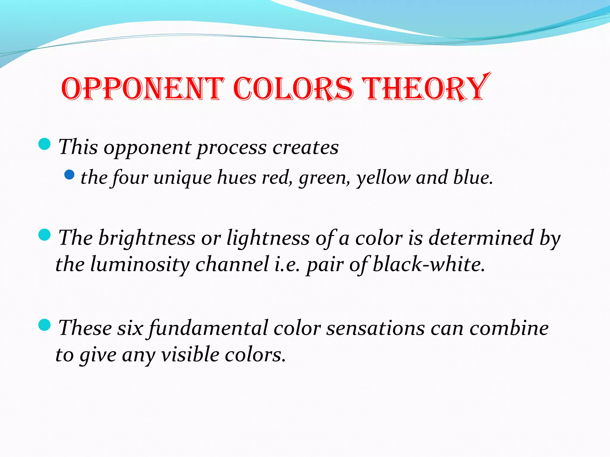 oPPonenT colors Theory
This opponent process creates
the four unique hues red, green, yellow and blue.
The brightness or lightness of a color is determined by
the luminosity channel i.e. pair of black-white.
These six fundamental color sensations can combine
to give any visible colors.
 
