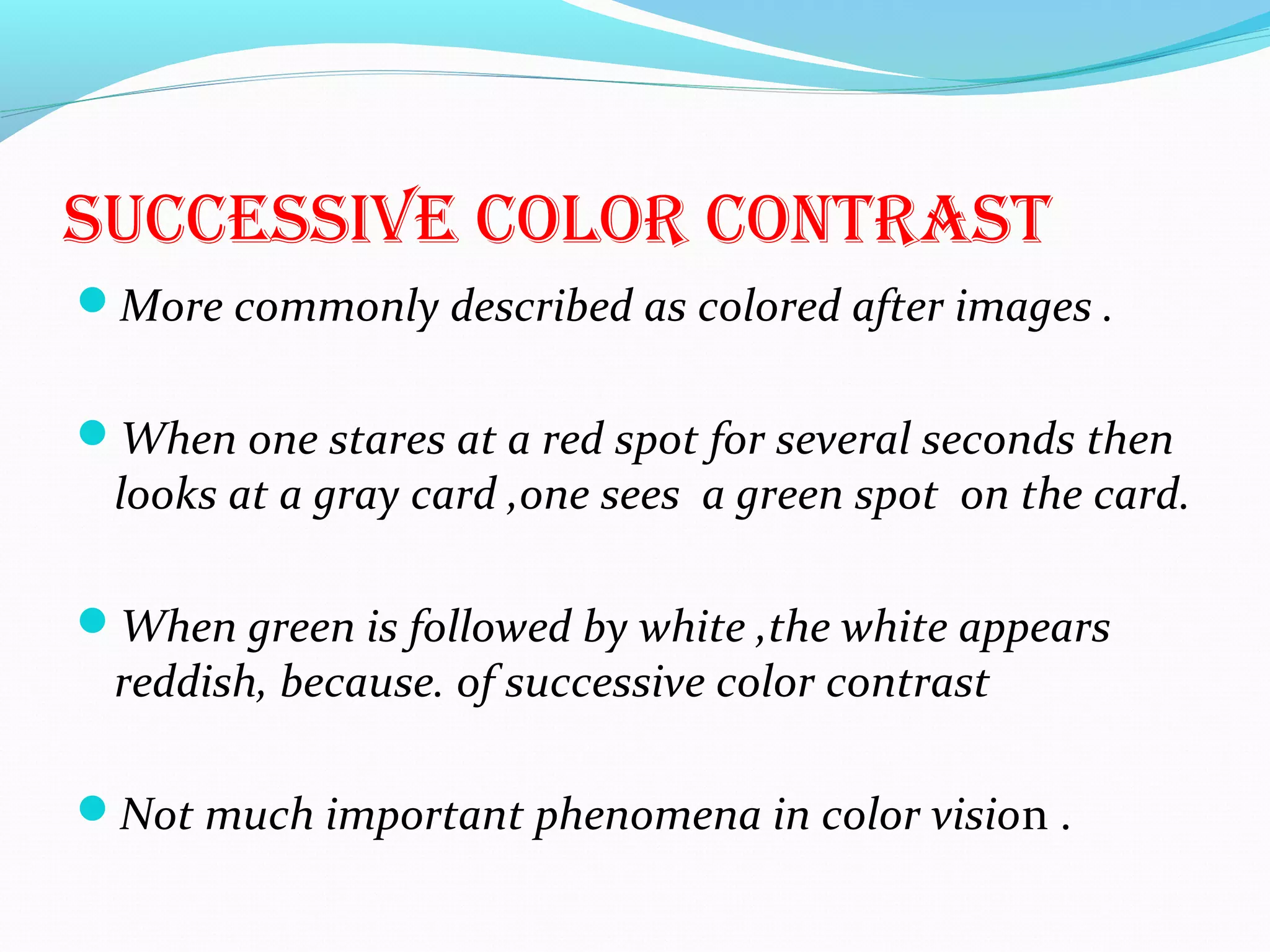 sUccEssiVE color contrast
More commonly described as colored after images .
When one stares at a red spot for several seconds then
looks at a gray card ,one sees a green spot on the card.
When green is followed by white ,the white appears
reddish, because. of successive color contrast
Not much important phenomena in color vision .
 
