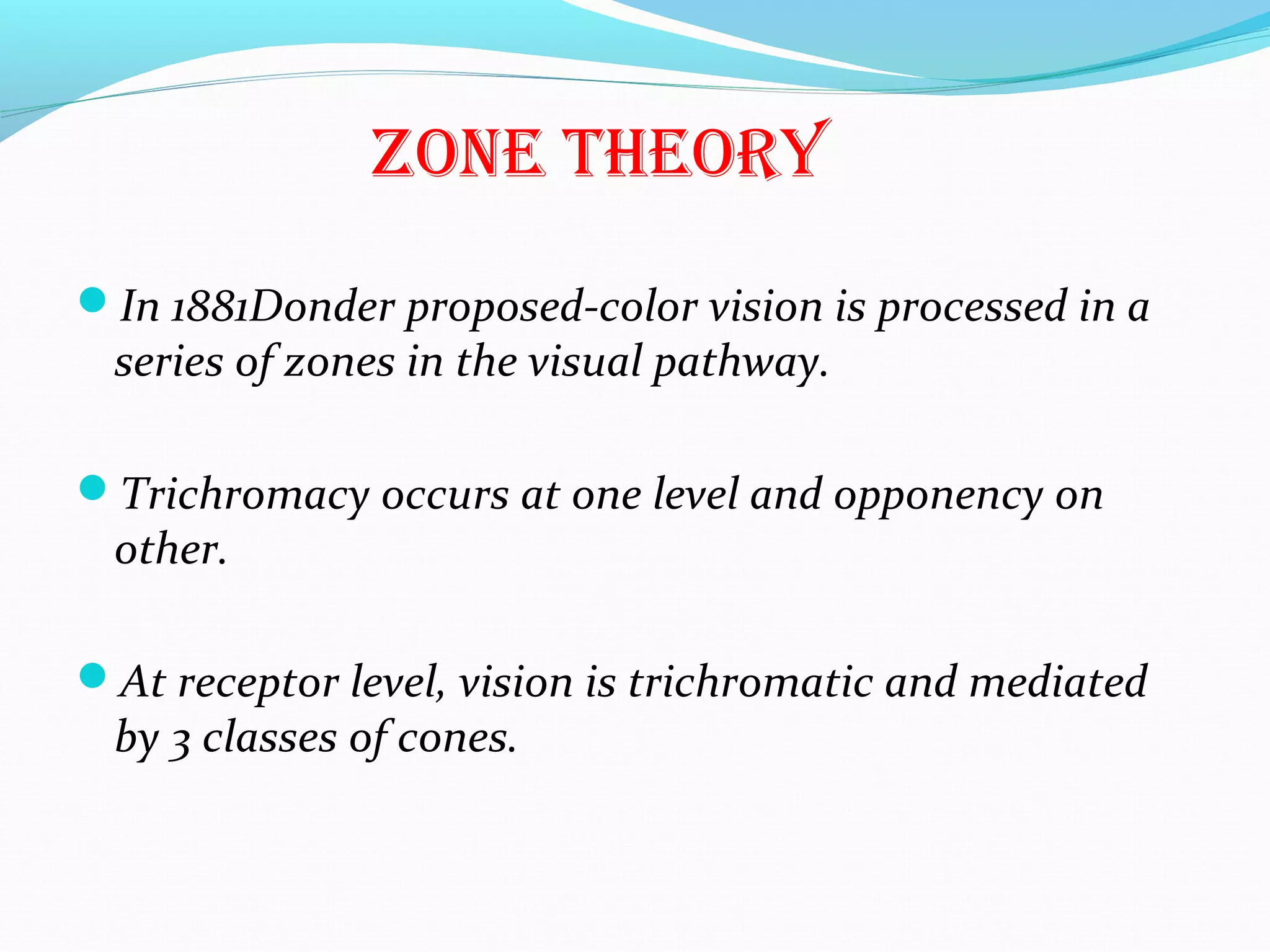 ZonE thEory
In 1881Donder proposed-color vision is processed in a
series of zones in the visual pathway.
Trichromacy occurs at one level and opponency on
other.
At receptor level, vision is trichromatic and mediated
by 3 classes of cones.
 