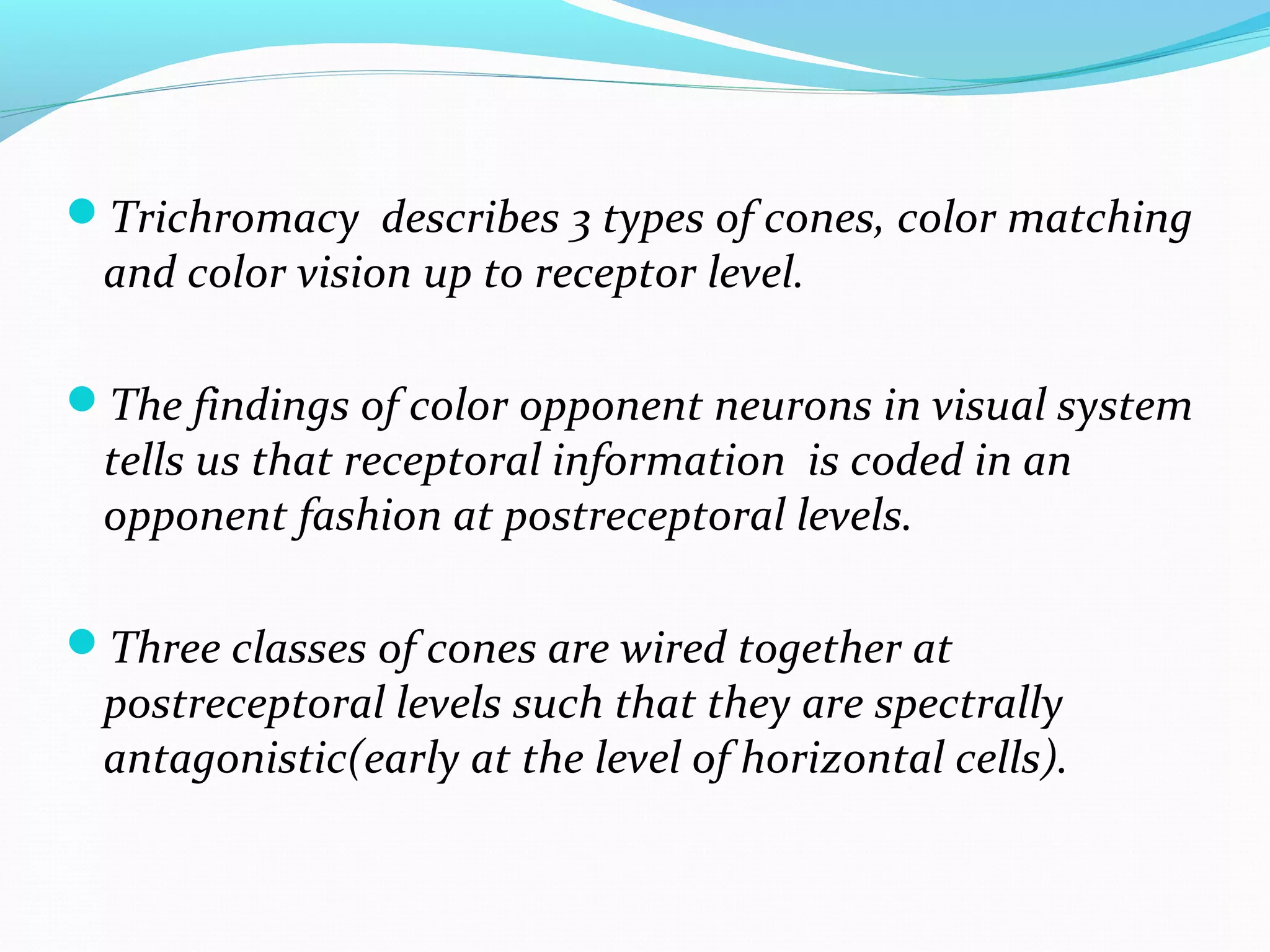 Trichromacy describes 3 types of cones, color matching
and color vision up to receptor level.
The findings of color opponent neurons in visual system
tells us that receptoral information is coded in an
opponent fashion at postreceptoral levels.
Three classes of cones are wired together at
postreceptoral levels such that they are spectrally
antagonistic(early at the level of horizontal cells).
 