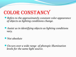 cOlOr cOnstancy
Refers to the approximately constant color appearance
of objects as lighting conditions change.
Assist us in identifying objects as lighting conditions
vary.
Not absolute
Occurs over a wide range of photopic illumination
levels for the same light source.
 