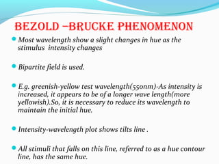 BEZOLD –BRUCKE PHENOMENON
Most wavelength show a slight changes in hue as the
stimulus intensity changes
Bipartite field is used.
E.g. greenish-yellow test wavelength(550nm)-As intensity is
increased, it appears to be of a longer wave length(more
yellowish).So, it is necessary to reduce its wavelength to
maintain the initial hue.
Intensity-wavelength plot shows tilts line .
All stimuli that falls on this line, referred to as a hue contour
line, has the same hue.
 