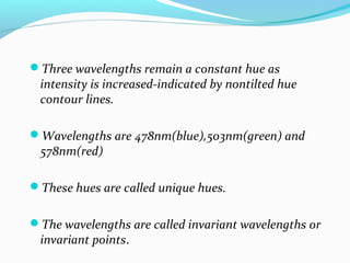 Three wavelengths remain a constant hue as
intensity is increased-indicated by nontilted hue
contour lines.
Wavelengths are 478nm(blue),503nm(green) and
578nm(red)
These hues are called unique hues.
The wavelengths are called invariant wavelengths or
invariant points.
 